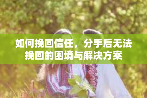 如何挽回信任，分手后无法挽回的困境与解决方案