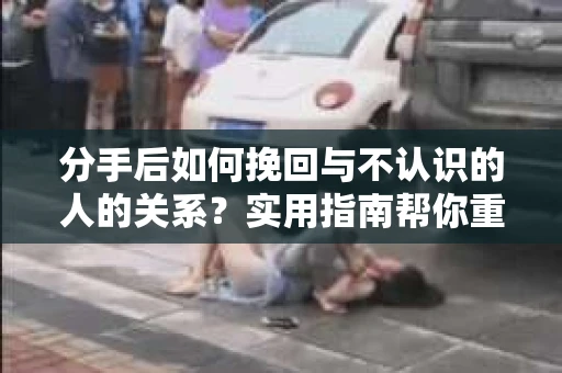 分手后如何挽回与不认识的人的关系?实用指南帮你重拾失去的联结 分手后如何挽回与不认识的人的关系?实用指南帮你重拾失去的联结