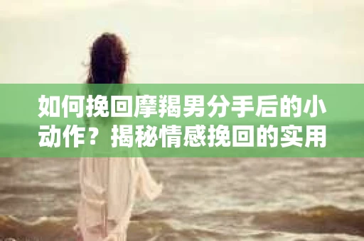 如何挽回摩羯男分手后的小动作?揭秘情感挽回的实用策略 如何挽回摩羯男分手后的小动作?揭秘情感挽回的实用策略