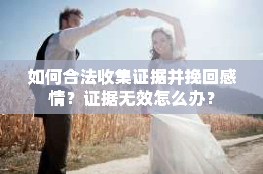 如何合法收集证据并挽回感情?证据无效怎么办? 如何合法收集证据并挽回感情?证据无效怎么办?