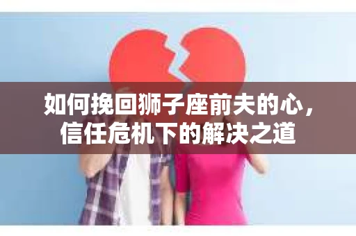 如何挽回狮子座前夫的心,信任危机下的解决之道 如何挽回狮子座前夫的心,信任危机下的解决之道