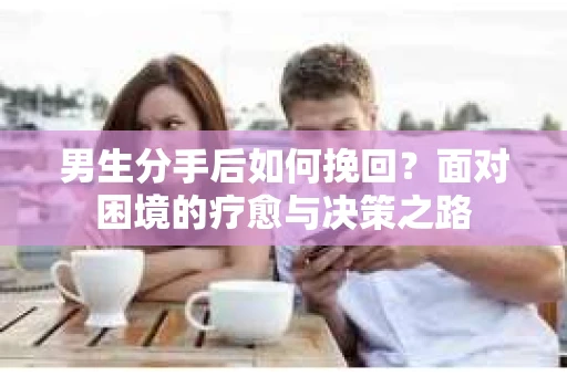 男生分手后如何挽回?面对困境的疗愈与决策之路 男生分手后如何挽回?面对困境的疗愈与决策之路
