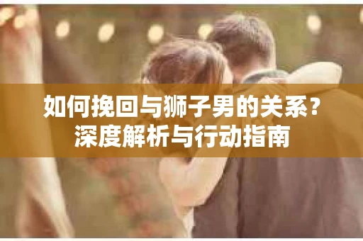 如何挽回与狮子男的关系？深度解析与行动指南