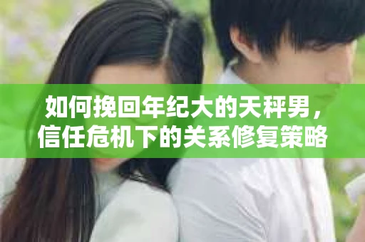 如何挽回年纪大的天秤男,信任危机下的关系修复策略 如何挽回年纪大的天秤男,信任危机下的关系修复策略