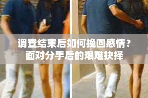 调查结束后如何挽回感情?面对分手后的艰难抉择 调查结束后如何挽回感情?面对分手后的艰难抉择