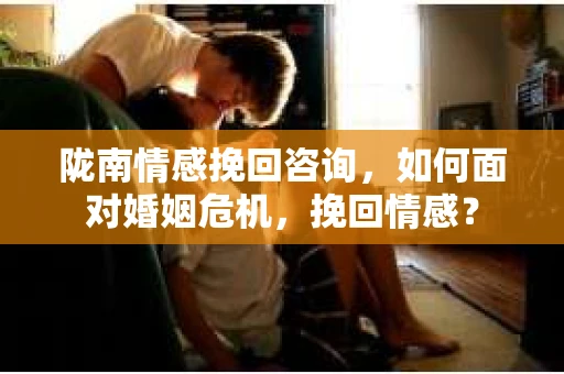 陇南情感挽回咨询，如何面对婚姻危机，挽回情感？