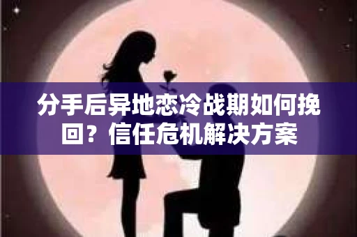 分手后异地恋冷战期如何挽回?信任危机解决方案 分手后异地恋冷战期如何挽回?信任危机解决方案
