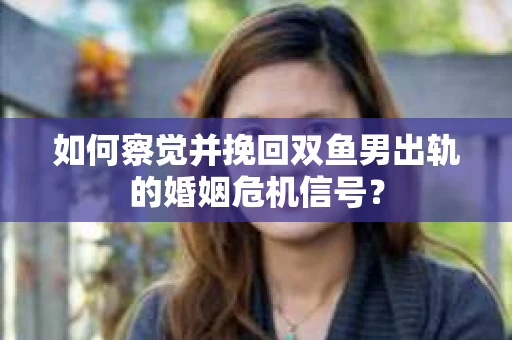如何察觉并挽回双鱼男出轨的婚姻危机信号？