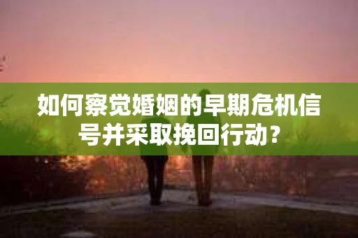 如何察觉婚姻的早期危机信号并采取挽回行动？