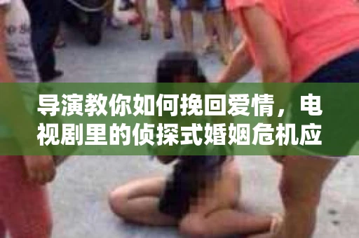 导演教你如何挽回爱情，电视剧里的侦探式婚姻危机应对法