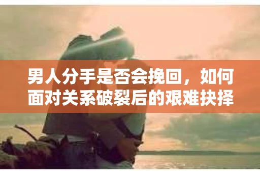男人分手是否会挽回,如何面对关系破裂后的艰难抉择? 男人分手是否会挽回,如何面对关系破裂后的艰难抉择?