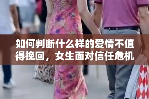 如何判断什么样的爱情不值得挽回,女生面对信任危机怎么办? 如何判断什么样的爱情不值得挽回,女生面对信任危机怎么办?