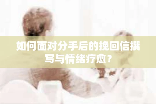 如何面对分手后的挽回信撰写与情绪疗愈？