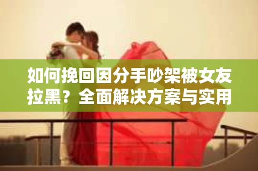 如何挽回因分手吵架被女友拉黑？全面解决方案与实用建议