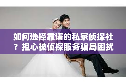 如何选择靠谱的私家侦探社？担心被侦探服务骗局困扰怎么办？