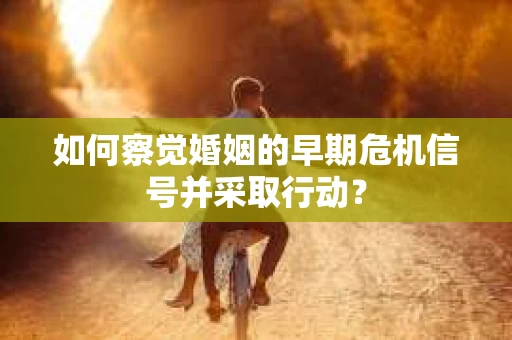 如何察觉婚姻的早期危机信号并采取行动? 如何察觉婚姻的早期危机信号并采取行动?
