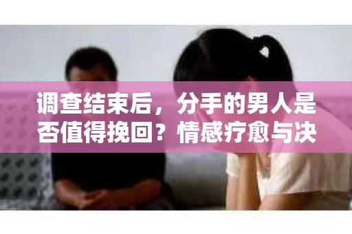 调查结束后，分手的男人是否值得挽回？情感疗愈与决策之路