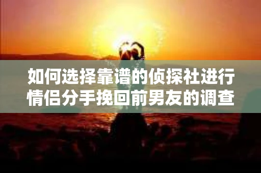 如何选择靠谱的侦探社进行情侣分手挽回前男友的调查？