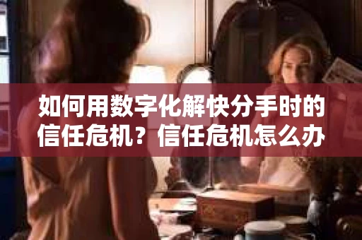 如何用数字化解快分手时的信任危机？信任危机怎么办？