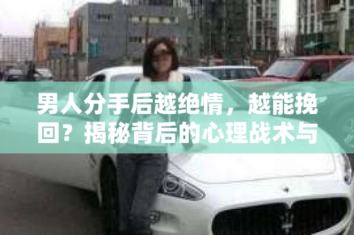 男人分手后越绝情，越能挽回？揭秘背后的心理战术与实际操作