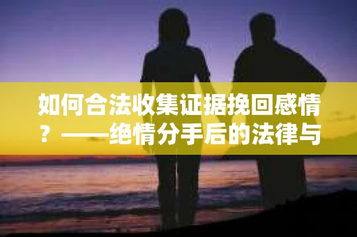 如何合法收集证据挽回感情？——绝情分手后的法律与取证策略