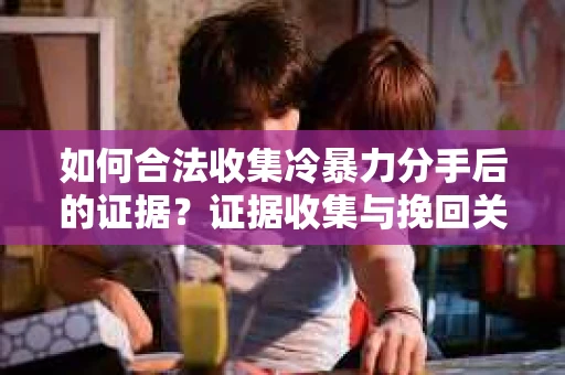 如何合法收集冷暴力分手后的证据？证据收集与挽回关系怎么办？