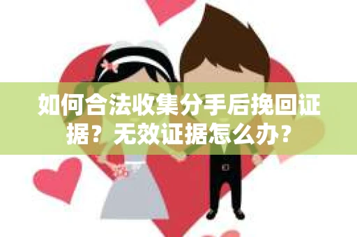 如何合法收集分手后挽回证据？无效证据怎么办？