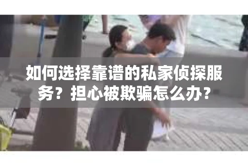 如何选择靠谱的私家侦探服务？担心被欺骗怎么办？