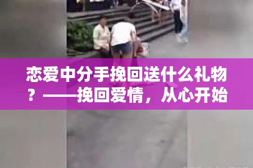 恋爱中分手挽回送什么礼物?——挽回爱情,从心开始 恋爱中分手挽回送什么礼物?——挽回爱情,从心开始