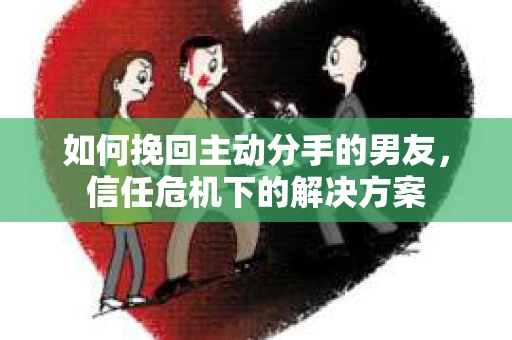 如何挽回主动分手的男友，信任危机下的解决方案