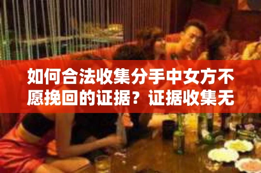 如何合法收集分手中女方不愿挽回的证据？证据收集无效怎么办？