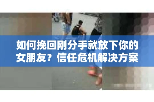 如何挽回刚分手就放下你的女朋友？信任危机解决方案