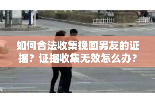 如何合法收集挽回男友的证据？证据收集无效怎么办？