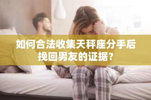 如何合法收集天秤座分手后挽回男友的证据？