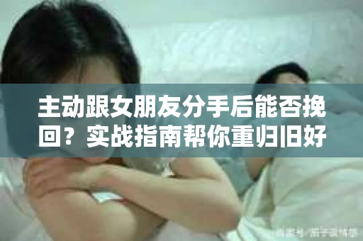 主动跟女朋友分手后能否挽回？实战指南帮你重归旧好
