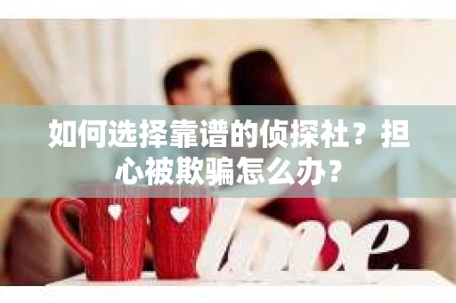 如何选择靠谱的侦探社？担心被欺骗怎么办？