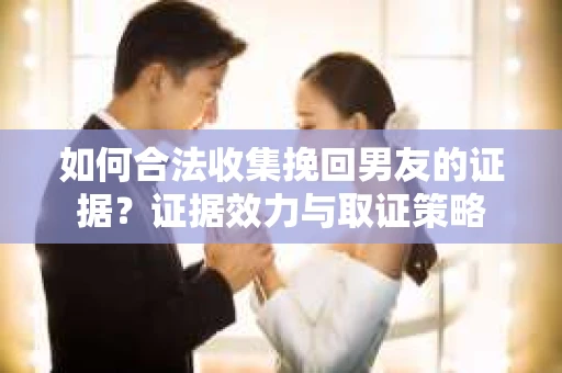 如何合法收集挽回男友的证据？证据效力与取证策略