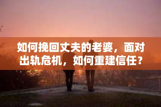 如何挽回丈夫的老婆，面对出轨危机，如何重建信任？