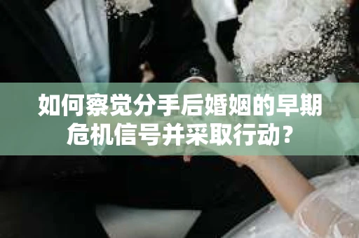 如何察觉分手后婚姻的早期危机信号并采取行动？