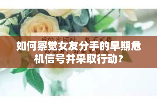 如何察觉女友分手的早期危机信号并采取行动？