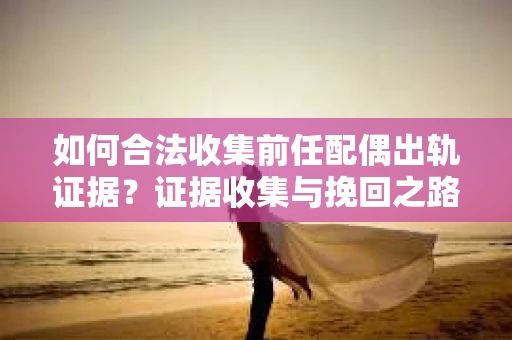 如何合法收集前任配偶出轨证据？证据收集与挽回之路怎么办？
