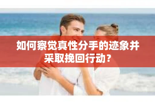 如何察觉真性分手的迹象并采取挽回行动？