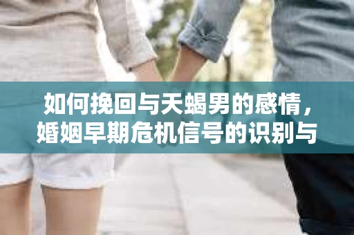 如何挽回与天蝎男的感情，婚姻早期危机信号的识别与应对