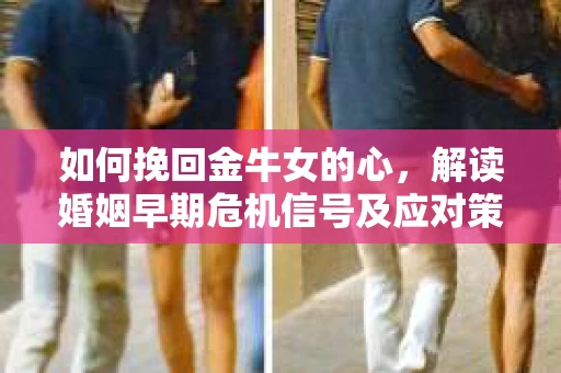 如何挽回金牛女的心，解读婚姻早期危机信号及应对策略