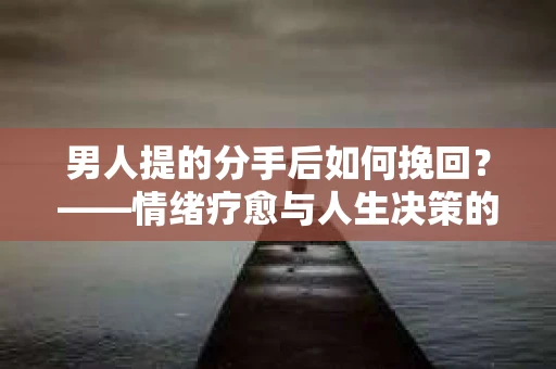 男人提的分手后如何挽回?——情绪疗愈与人生决策的干货指南 男人提的分手后如何挽回?——情绪疗愈与人生决策的干货指南