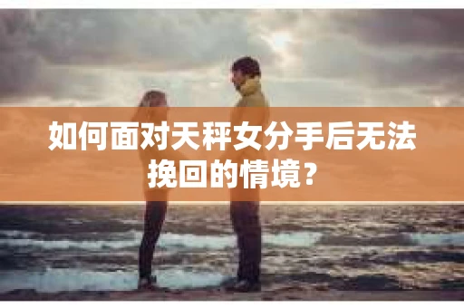 如何面对天秤女分手后无法挽回的情境？