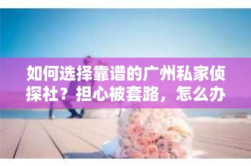如何选择靠谱的广州私家侦探社？担心被套路，怎么办？