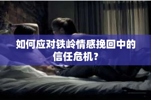 如何应对铁岭情感挽回中的信任危机? 如何应对铁岭情感挽回中的信任危机?