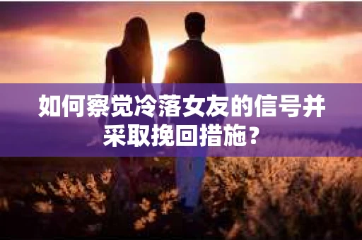 如何察觉冷落女友的信号并采取挽回措施？