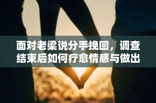 面对老梁说分手挽回，调查结束后如何疗愈情感与做出人生决策？